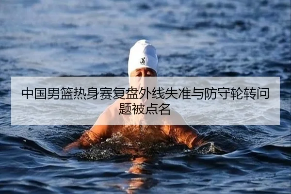 中国男篮热身赛复盘外线失准与防守轮转问题被点名 | ACMilanSports